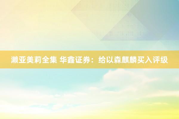 濑亚美莉全集 华鑫证券：给以森麒麟买入评级