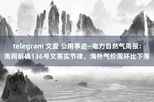 telegram 文爱 公用事迹—电力自然气周报:南网明确136号文落实节律,海外气价周环比下落