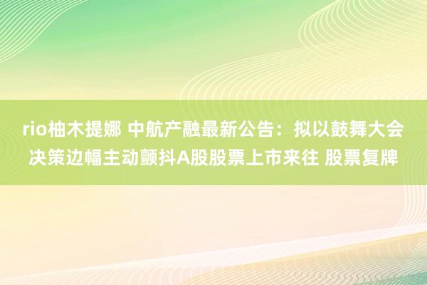 rio柚木提娜 中航产融最新公告：拟以鼓舞大会决策边幅主动颤抖A股股票上市来往 股票复牌