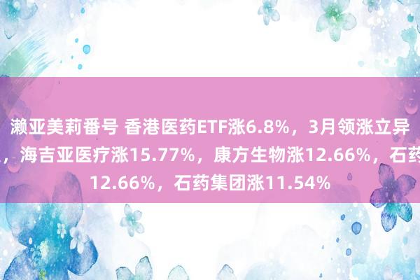 濑亚美莉番号 香港医药ETF涨6.8%，3月领涨立异药板块再大爆发，海吉亚医疗涨15.77%，康方生物涨12.66%，石药集团涨11.54%