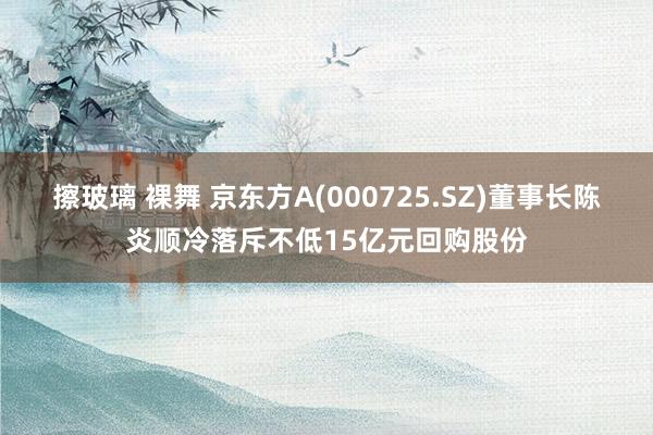 擦玻璃 裸舞 京东方A(000725.SZ)董事长陈炎顺冷落斥不低15亿元回购股份