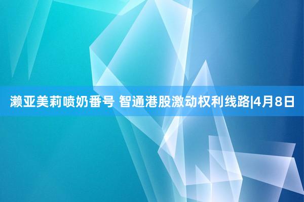 濑亚美莉喷奶番号 智通港股激动权利线路|4月8日
