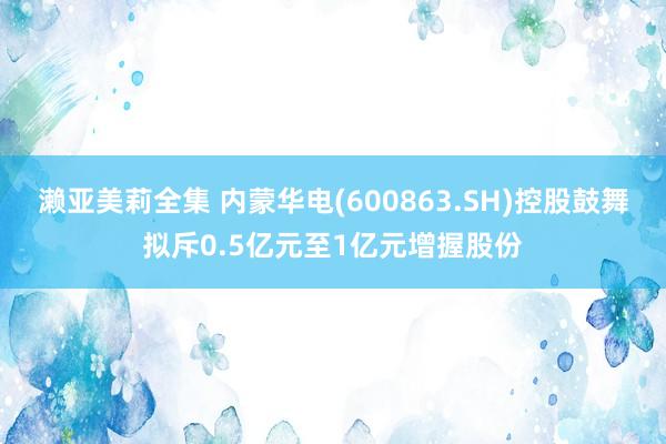 濑亚美莉全集 内蒙华电(600863.SH)控股鼓舞拟斥0.5亿元至1亿元增握股份