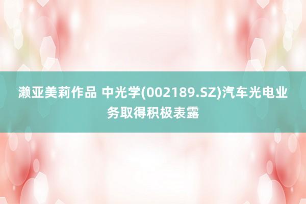 濑亚美莉作品 中光学(002189.SZ)汽车光电业务取得积极表露