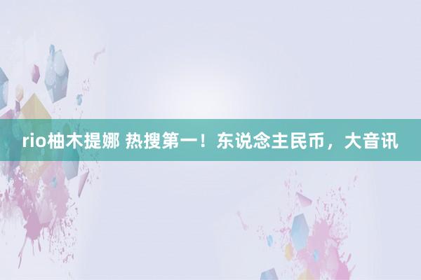 rio柚木提娜 热搜第一!东说念主民币,大音讯