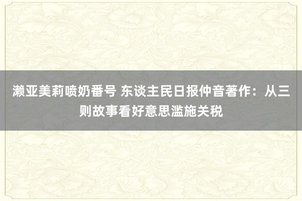 濑亚美莉喷奶番号 东谈主民日报仲音著作：从三则故事看好意思滥施关税