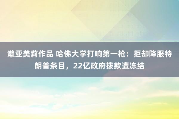 濑亚美莉作品 哈佛大学打响第一枪：拒却降服特朗普条目，22亿政府拨款遭冻结