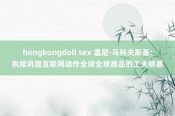 hongkongdoll sex 温尼·马科夫斯基：执续巩固互联网动作全球全球居品的工夫根基
