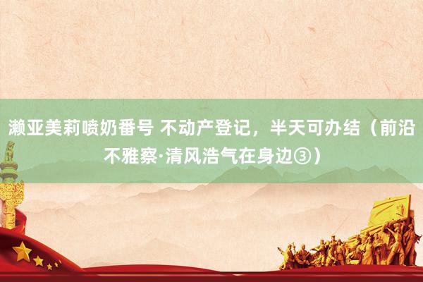 濑亚美莉喷奶番号 不动产登记，半天可办结（前沿不雅察·清风浩气在身边③）