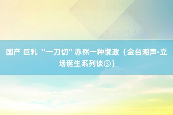 国产 巨乳 “一刀切”亦然一种懒政（金台潮声·立场诞生系列谈③）