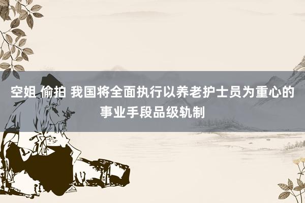 空姐 偷拍 我国将全面执行以养老护士员为重心的事业手段品级轨制