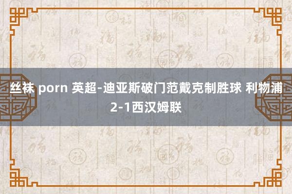 丝袜 porn 英超-迪亚斯破门范戴克制胜球 利物浦2-1西汉姆联