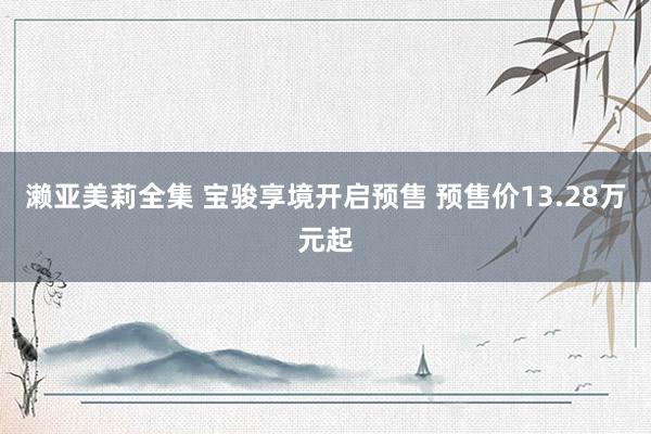 濑亚美莉全集 宝骏享境开启预售 预售价13.28万元起
