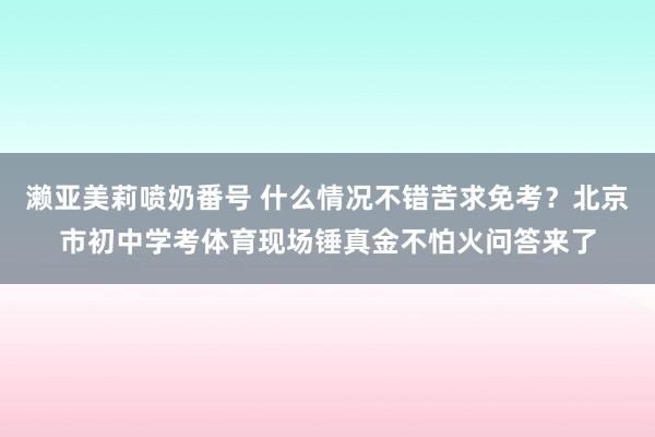 濑亚美莉喷奶番号 什么情况不错苦求免考？北京市初中学考体育现场锤真金不怕火问答来了
