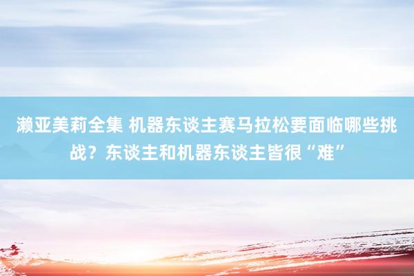 濑亚美莉全集 机器东谈主赛马拉松要面临哪些挑战？东谈主和机器东谈主皆很“难”