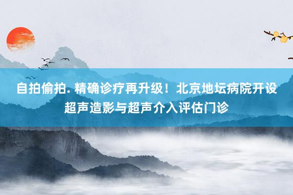 自拍偷拍. 精确诊疗再升级！北京地坛病院开设超声造影与超声介入评估门诊