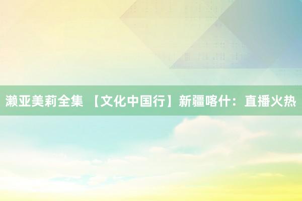 濑亚美莉全集 【文化中国行】新疆喀什：直播火热