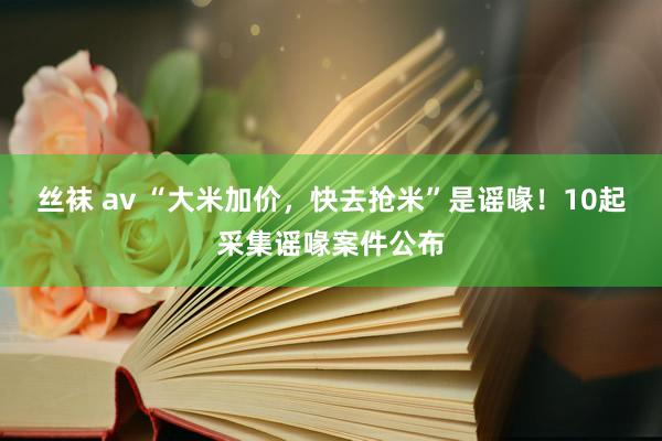 丝袜 av “大米加价，快去抢米”是谣喙！10起采集谣喙案件公布