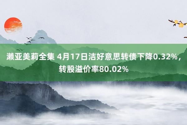 濑亚美莉全集 4月17日洁好意思转债下降0.32%，转股溢价率80.02%