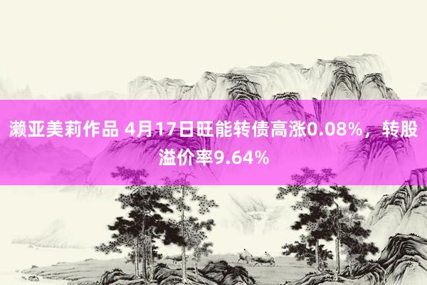 濑亚美莉作品 4月17日旺能转债高涨0.08%，转股溢价率9.64%