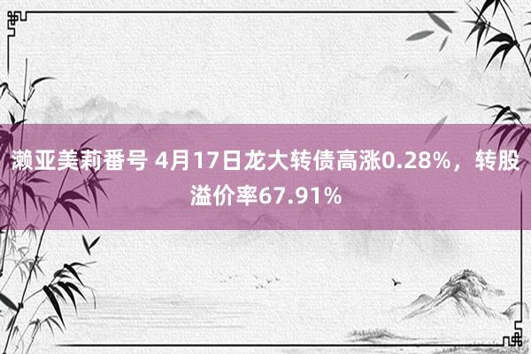 濑亚美莉番号 4月17日龙大转债高涨0.28%，转股溢价率67.91%