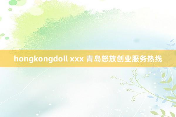hongkongdoll xxx 青岛怒放创业服务热线