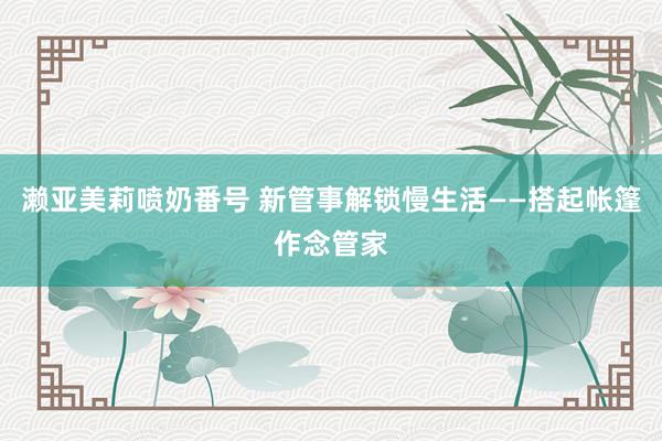 濑亚美莉喷奶番号 新管事解锁慢生活——搭起帐篷作念管家