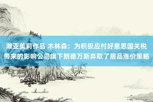 濑亚美莉作品 木林森：为积极应付好意思国关税带来的影响公司旗下朗德万斯弃取了居品涨价策略