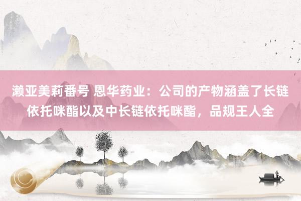 濑亚美莉番号 恩华药业：公司的产物涵盖了长链依托咪酯以及中长链依托咪酯，品规王人全