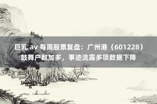巨乳 av 每周股票复盘：广州港（601228）鼓舞户数加多，事迹流露多项数据下降