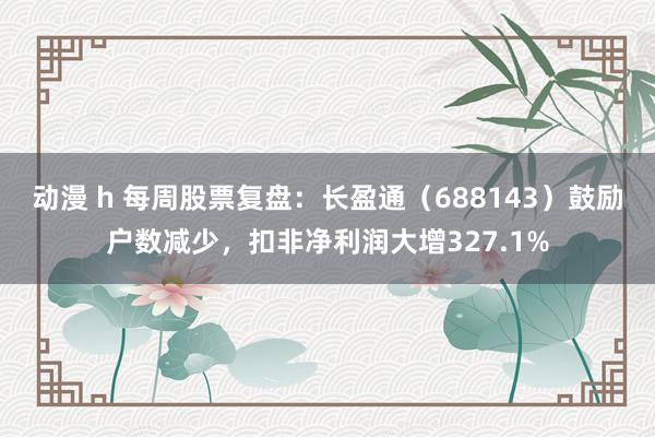 动漫 h 每周股票复盘：长盈通（688143）鼓励户数减少，扣非净利润大增327.1%