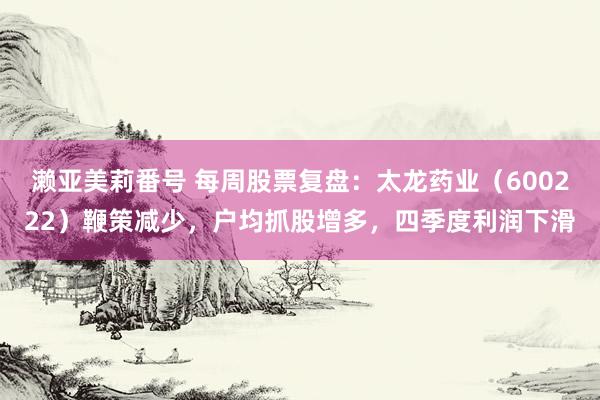 濑亚美莉番号 每周股票复盘：太龙药业（600222）鞭策减少，户均抓股增多，四季度利润下滑