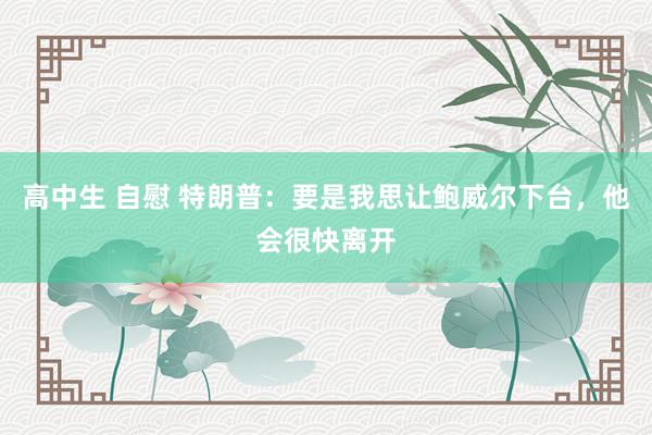 高中生 自慰 特朗普:要是我思让鲍威尔下台,他会很快离开