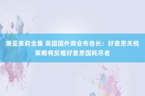 濑亚美莉全集 英国国外商会布告长：好意思关税策略将反噬好意思国耗尽者