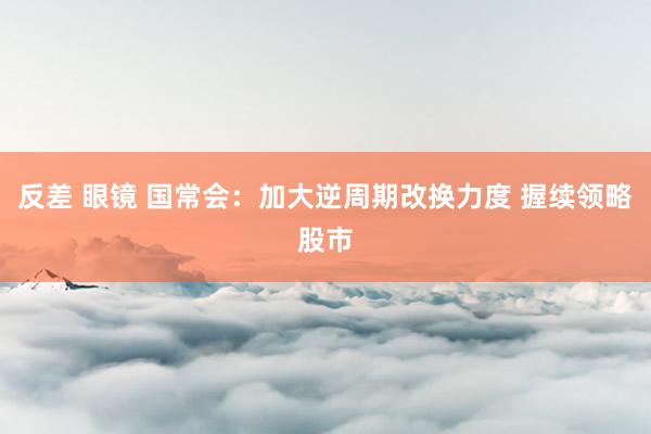 反差 眼镜 国常会：加大逆周期改换力度 握续领略股市