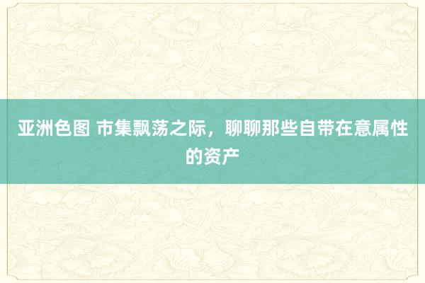亚洲色图 市集飘荡之际，聊聊那些自带在意属性的资产