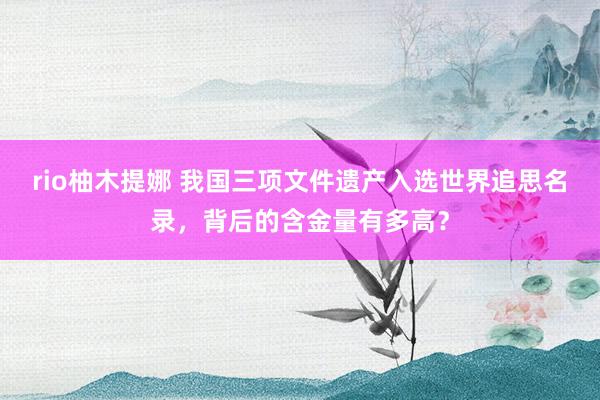 rio柚木提娜 我国三项文件遗产入选世界追思名录，背后的含金量有多高？