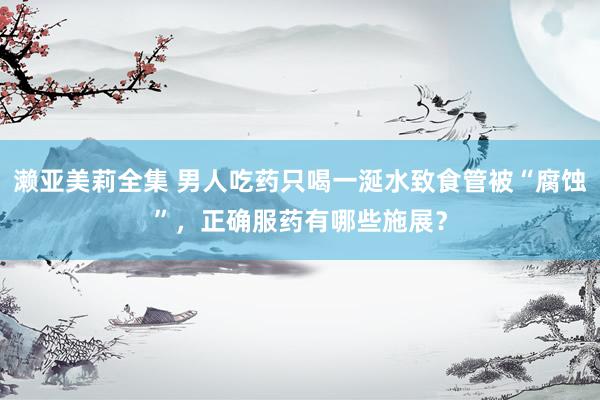 濑亚美莉全集 男人吃药只喝一涎水致食管被“腐蚀”，正确服药有哪些施展？
