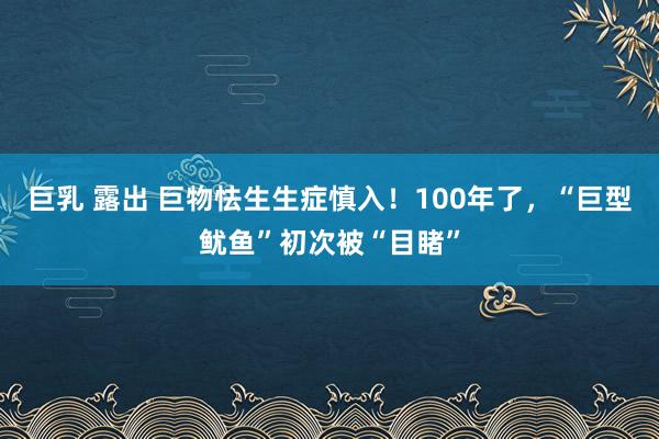 巨乳 露出 巨物怯生生症慎入！100年了，“巨型鱿鱼”初次被“目睹”