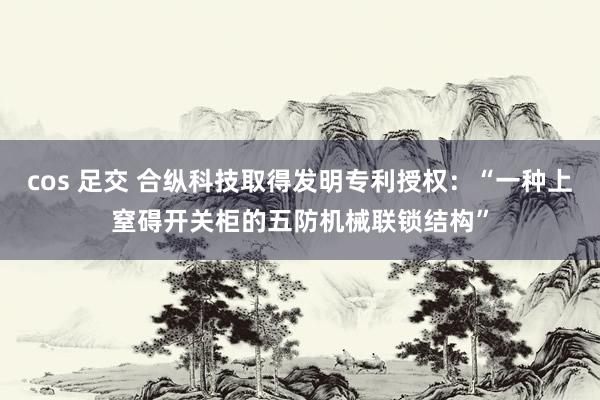 cos 足交 合纵科技取得发明专利授权：“一种上窒碍开关柜的五防机械联锁结构”