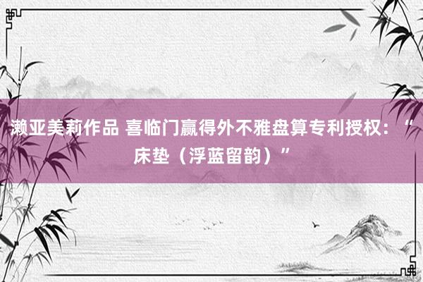 濑亚美莉作品 喜临门赢得外不雅盘算专利授权：“床垫（浮蓝留韵）”