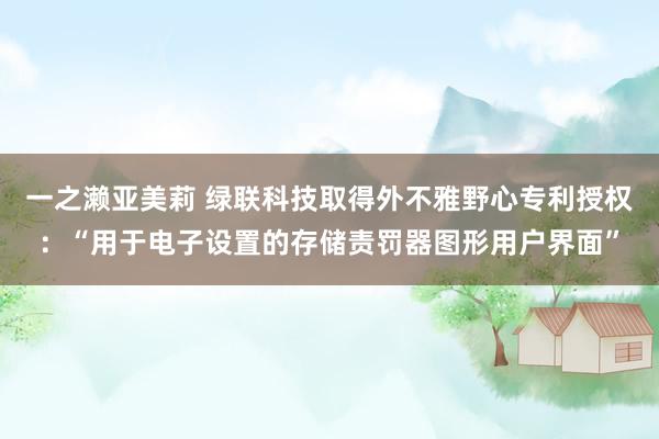 一之濑亚美莉 绿联科技取得外不雅野心专利授权：“用于电子设置的存储责罚器图形用户界面”
