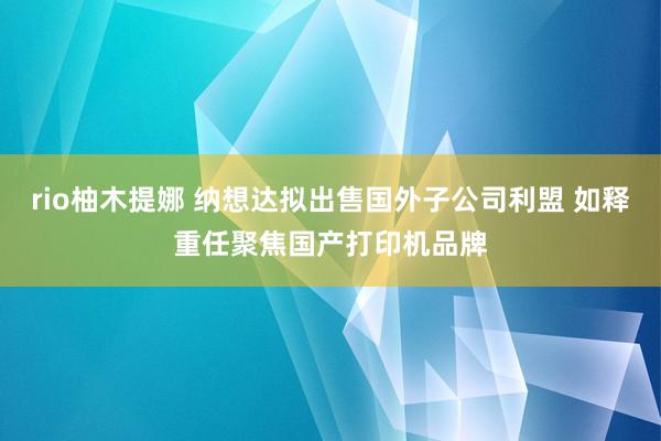 rio柚木提娜 纳想达拟出售国外子公司利盟 如释重任聚焦国产打印机品牌
