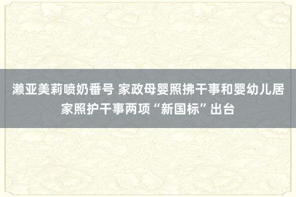 濑亚美莉喷奶番号 家政母婴照拂干事和婴幼儿居家照护干事两项“新国标”出台