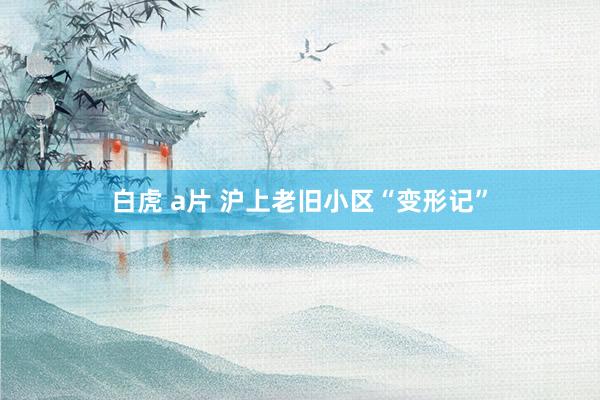 白虎 a片 沪上老旧小区“变形记”
