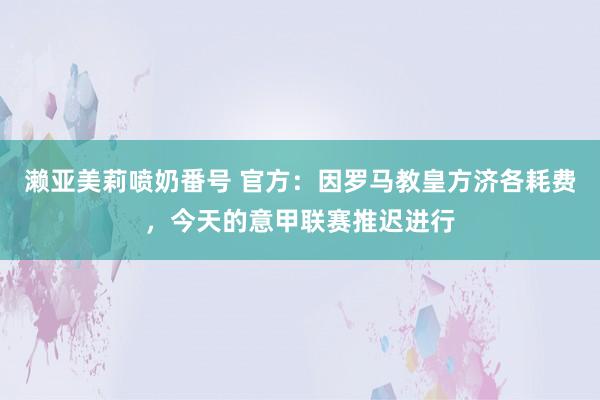 濑亚美莉喷奶番号 官方:因罗马教皇方济各耗费,今天的意甲联赛推迟进行