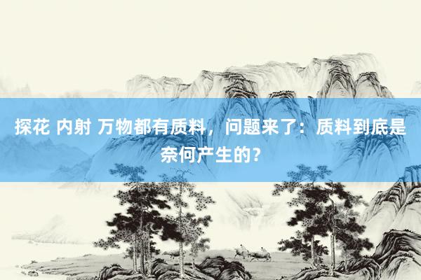 探花 内射 万物都有质料，问题来了：质料到底是奈何产生的？