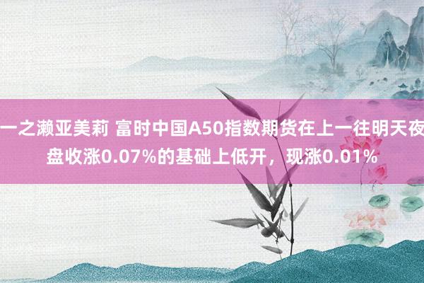 一之濑亚美莉 富时中国A50指数期货在上一往明天夜盘收涨0.07%的基础上低开，现涨0.01%
