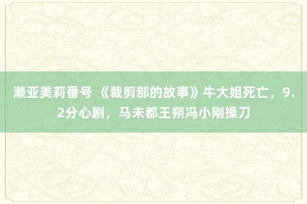 濑亚美莉番号 《裁剪部的故事》牛大姐死亡，9.2分心剧，马未都王朔冯小刚操刀
