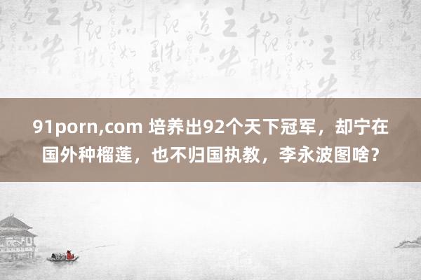 91porn，com 培养出92个天下冠军，却宁在国外种榴莲，也不归国执教，李永波图啥？